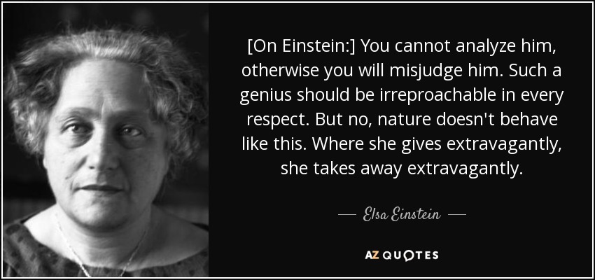 [On Einstein:] You cannot analyze him, otherwise you will misjudge him. Such a genius should be irreproachable in every respect. But no, nature doesn't behave like this. Where she gives extravagantly, she takes away extravagantly. - Elsa Einstein