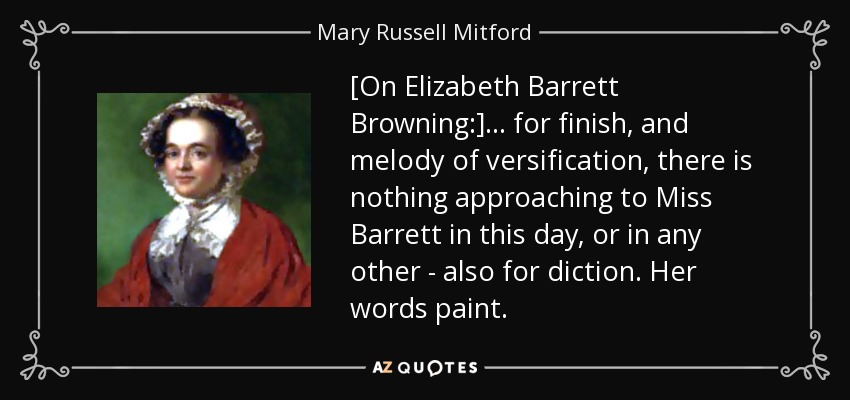 [On Elizabeth Barrett Browning:] ... for finish, and melody of versification, there is nothing approaching to Miss Barrett in this day, or in any other - also for diction. Her words paint. - Mary Russell Mitford