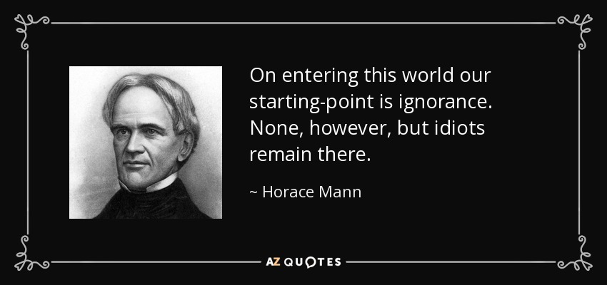 On entering this world our starting-point is ignorance. None, however, but idiots remain there. - Horace Mann