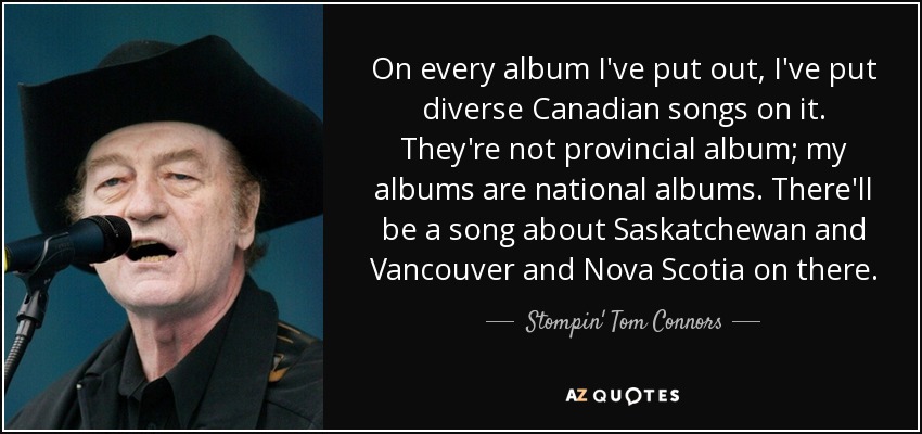 On every album I've put out, I've put diverse Canadian songs on it. They're not provincial album; my albums are national albums. There'll be a song about Saskatchewan and Vancouver and Nova Scotia on there. - Stompin' Tom Connors