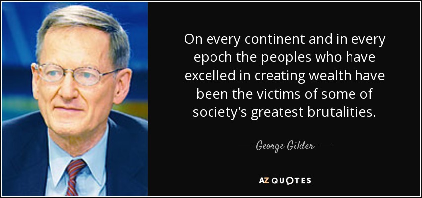 On every continent and in every epoch the peoples who have excelled in creating wealth have been the victims of some of society's greatest brutalities. - George Gilder