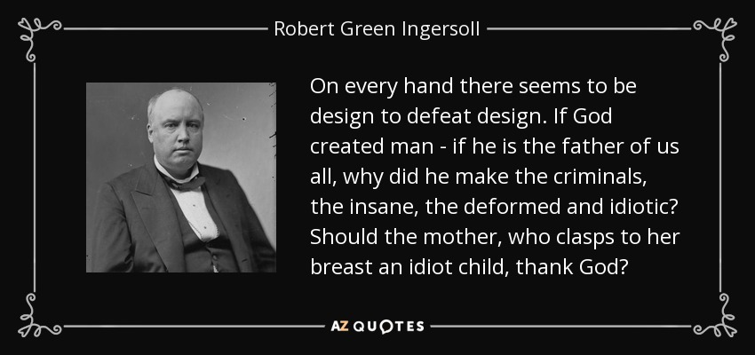 On every hand there seems to be design to defeat design. If God created man - if he is the father of us all, why did he make the criminals, the insane, the deformed and idiotic? Should the mother, who clasps to her breast an idiot child, thank God? - Robert Green Ingersoll