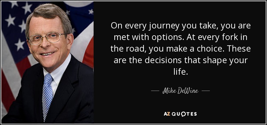 On every journey you take, you are met with options. At every fork in the road, you make a choice. These are the decisions that shape your life. - Mike DeWine