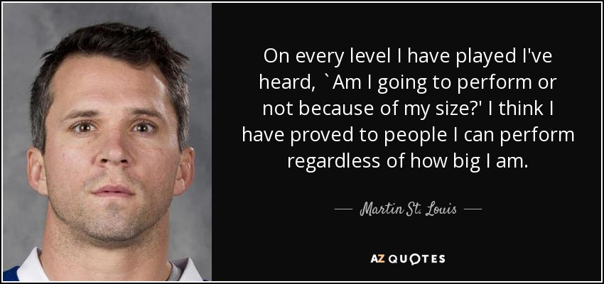 On every level I have played I've heard, `Am I going to perform or not because of my size?' I think I have proved to people I can perform regardless of how big I am. - Martin St. Louis