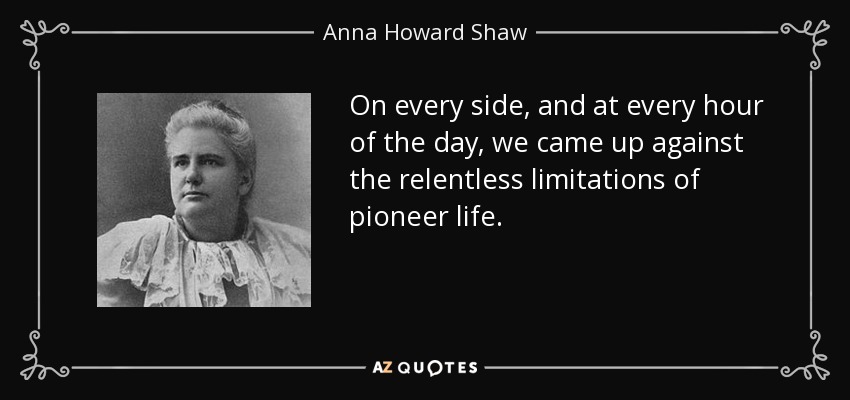 On every side, and at every hour of the day, we came up against the relentless limitations of pioneer life. - Anna Howard Shaw