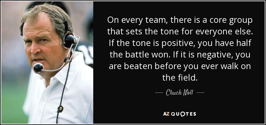 On every team, there is a core group that sets the tone for everyone else. If the tone is positive, you have half the battle won. If it is negative, you are beaten before you ever walk on the field. - Chuck Noll