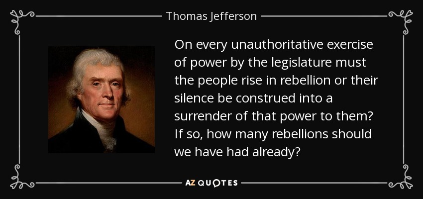 On every unauthoritative exercise of power by the legislature must the people rise in rebellion or their silence be construed into a surrender of that power to them? If so, how many rebellions should we have had already? - Thomas Jefferson