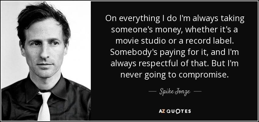 On everything I do I'm always taking someone's money, whether it's a movie studio or a record label. Somebody's paying for it, and I'm always respectful of that. But I'm never going to compromise. - Spike Jonze