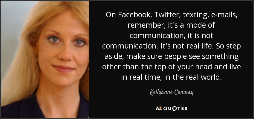 On Facebook, Twitter, texting, e-mails, remember, it's a mode of communication, it is not communication. It's not real life. So step aside, make sure people see something other than the top of your head and live in real time, in the real world. - Kellyanne Conway