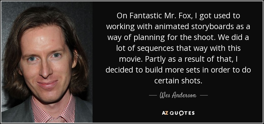 On Fantastic Mr. Fox, I got used to working with animated storyboards as a way of planning for the shoot. We did a lot of sequences that way with this movie. Partly as a result of that, I decided to build more sets in order to do certain shots. - Wes Anderson