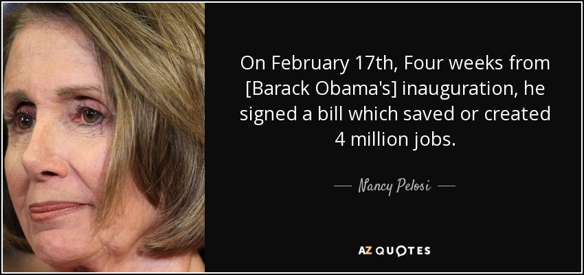 On February 17th, Four weeks from [Barack Obama's] inauguration, he signed a bill which saved or created 4 million jobs. - Nancy Pelosi
