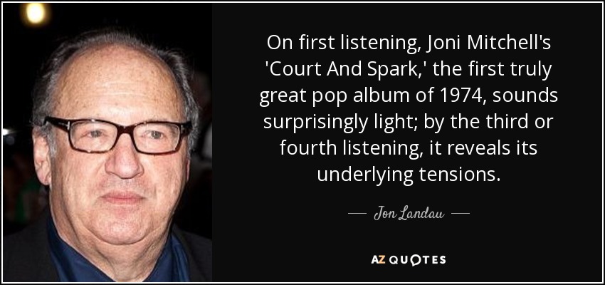 On first listening, Joni Mitchell's 'Court And Spark,' the first truly great pop album of 1974, sounds surprisingly light; by the third or fourth listening, it reveals its underlying tensions. - Jon Landau