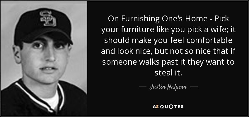 On Furnishing One's Home - Pick your furniture like you pick a wife; it should make you feel comfortable and look nice, but not so nice that if someone walks past it they want to steal it. - Justin Halpern