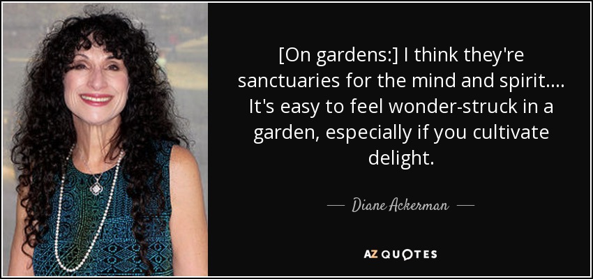 [On gardens:] I think they're sanctuaries for the mind and spirit. ... It's easy to feel wonder-struck in a garden, especially if you cultivate delight. - Diane Ackerman