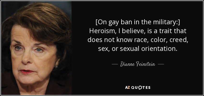 [On gay ban in the military:] Heroism, I believe, is a trait that does not know race, color, creed, sex, or sexual orientation. - Dianne Feinstein