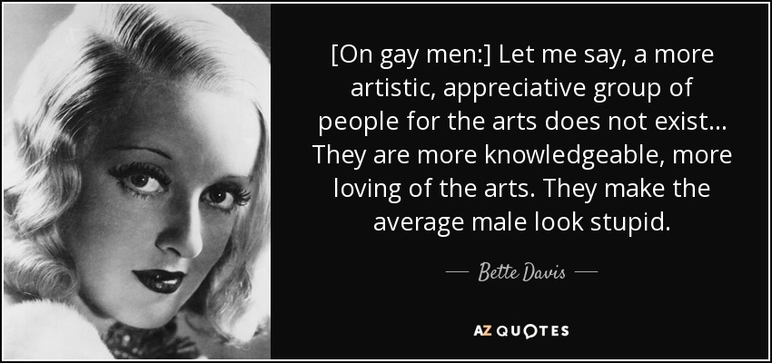 [On gay men:] Let me say, a more artistic, appreciative group of people for the arts does not exist ... They are more knowledgeable, more loving of the arts. They make the average male look stupid. - Bette Davis