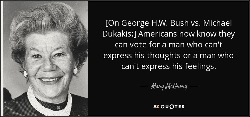 [On George H.W. Bush vs. Michael Dukakis:] Americans now know they can vote for a man who can't express his thoughts or a man who can't express his feelings. - Mary McGrory