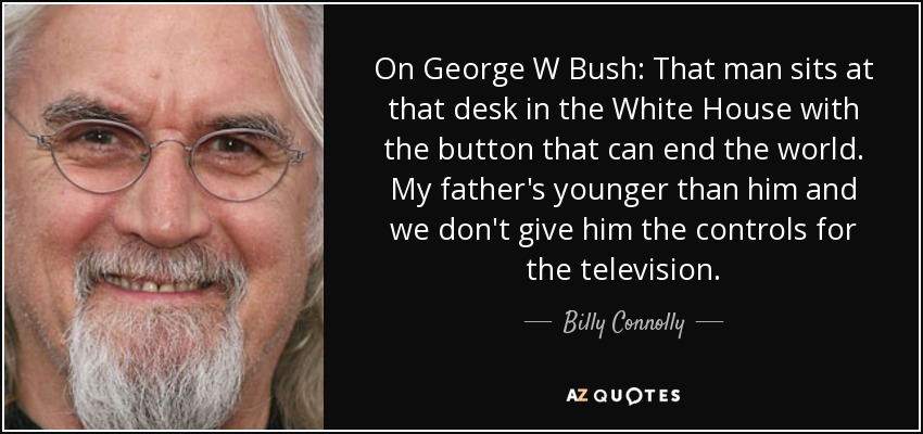 On George W Bush: That man sits at that desk in the White House with the button that can end the world. My father's younger than him and we don't give him the controls for the television. - Billy Connolly