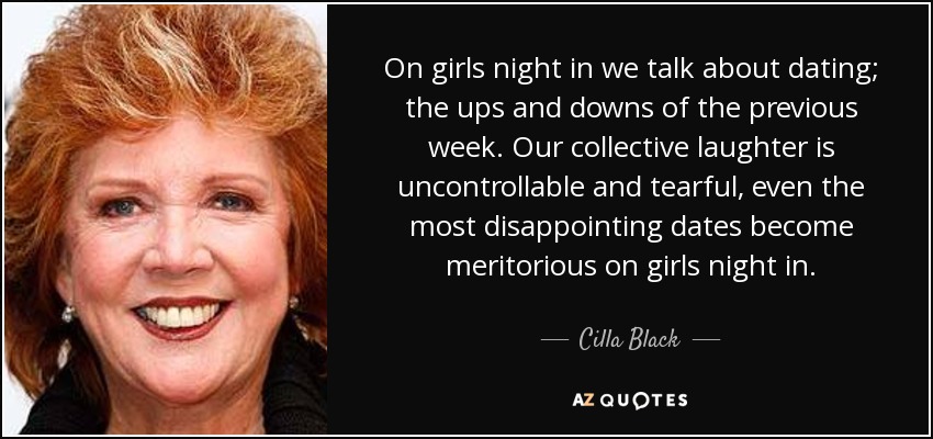 On girls night in we talk about dating; the ups and downs of the previous week. Our collective laughter is uncontrollable and tearful, even the most disappointing dates become meritorious on girls night in. - Cilla Black
