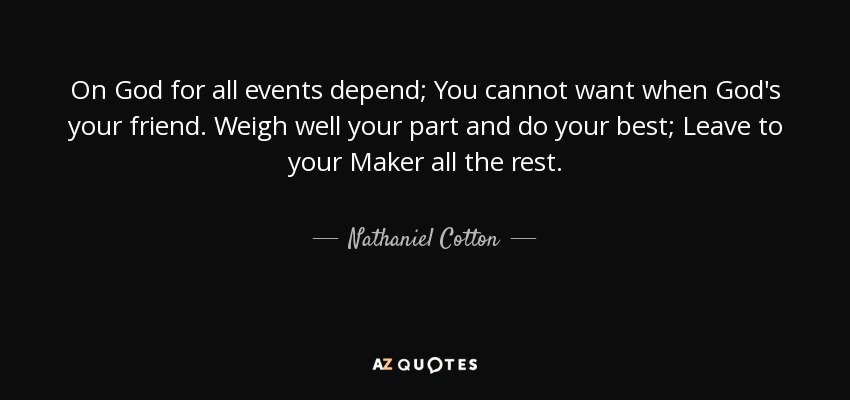 On God for all events depend; You cannot want when God's your friend. Weigh well your part and do your best; Leave to your Maker all the rest. - Nathaniel Cotton