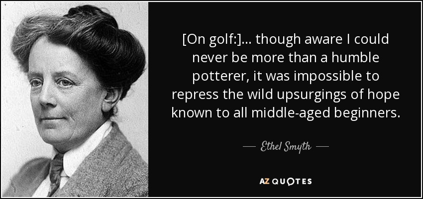 [On golf:] ... though aware I could never be more than a humble potterer, it was impossible to repress the wild upsurgings of hope known to all middle-aged beginners. - Ethel Smyth