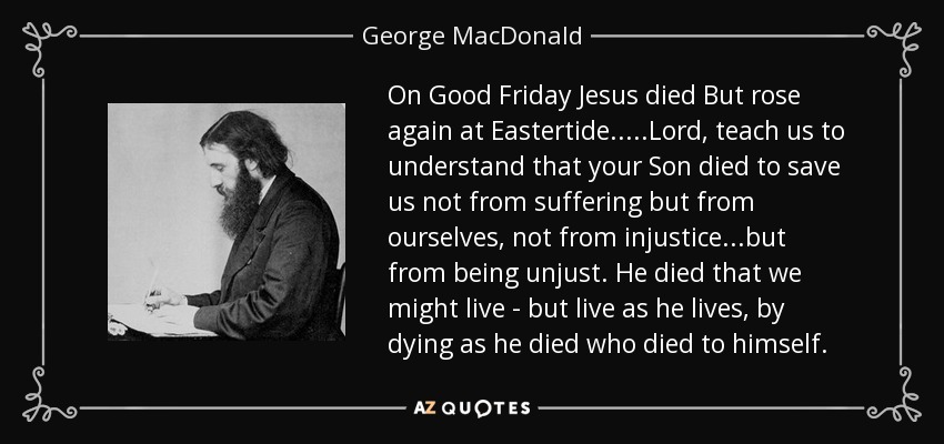 On Good Friday Jesus died But rose again at Eastertide.....Lord, teach us to understand that your Son died to save us not from suffering but from ourselves, not from injustice...but from being unjust. He died that we might live - but live as he lives, by dying as he died who died to himself. - George MacDonald