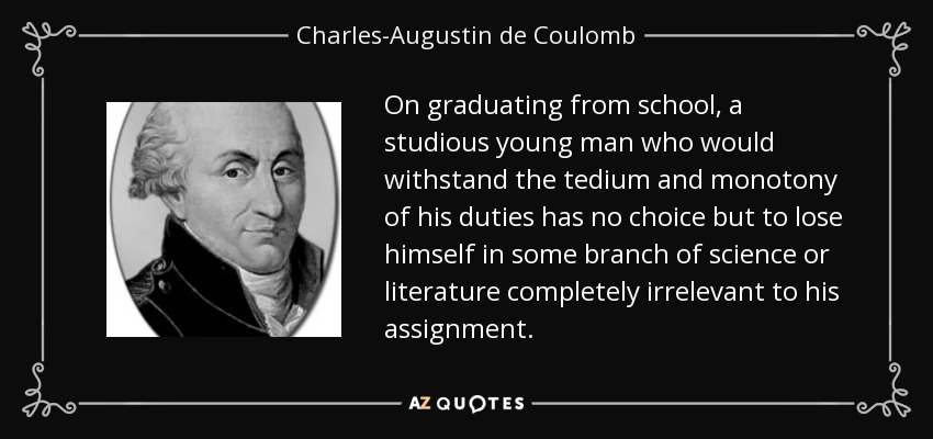 On graduating from school, a studious young man who would withstand the tedium and monotony of his duties has no choice but to lose himself in some branch of science or literature completely irrelevant to his assignment. - Charles-Augustin de Coulomb