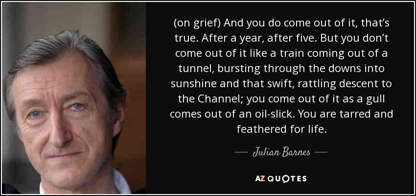 (on grief) And you do come out of it, that’s true. After a year, after five. But you don’t come out of it like a train coming out of a tunnel, bursting through the downs into sunshine and that swift, rattling descent to the Channel; you come out of it as a gull comes out of an oil-slick. You are tarred and feathered for life. - Julian Barnes