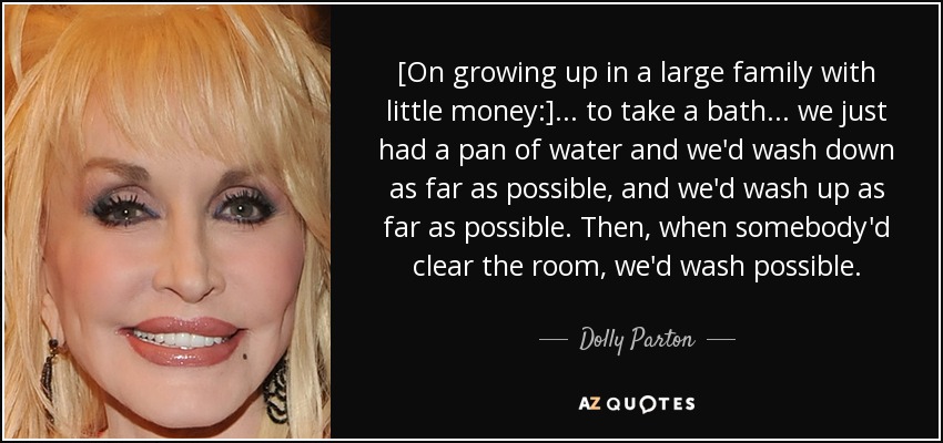 [On growing up in a large family with little money:] ... to take a bath ... we just had a pan of water and we'd wash down as far as possible, and we'd wash up as far as possible. Then, when somebody'd clear the room, we'd wash possible. - Dolly Parton