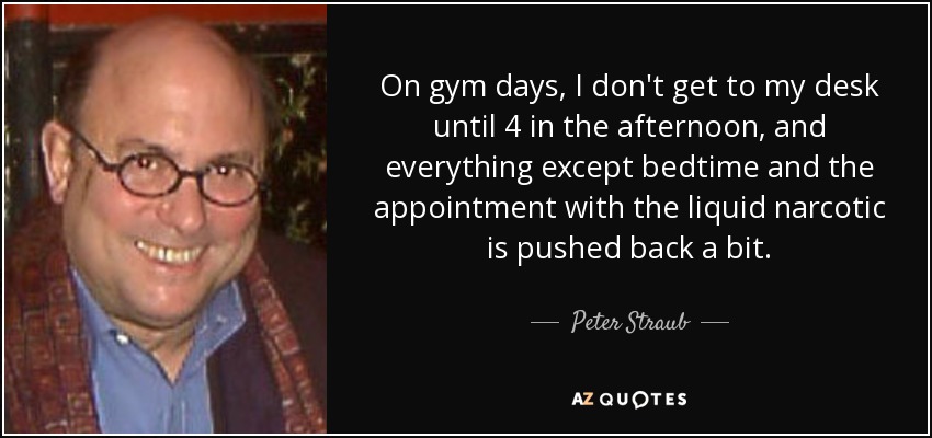 On gym days, I don't get to my desk until 4 in the afternoon, and everything except bedtime and the appointment with the liquid narcotic is pushed back a bit. - Peter Straub