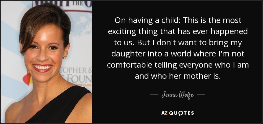 On having a child: This is the most exciting thing that has ever happened to us. But I don't want to bring my daughter into a world where I'm not comfortable telling everyone who I am and who her mother is. - Jenna Wolfe