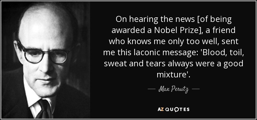 On hearing the news [of being awarded a Nobel Prize], a friend who knows me only too well, sent me this laconic message: 'Blood, toil, sweat and tears always were a good mixture'. - Max Perutz