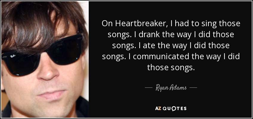 On Heartbreaker, I had to sing those songs. I drank the way I did those songs. I ate the way I did those songs. I communicated the way I did those songs. - Ryan Adams