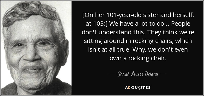 [On her 101-year-old sister and herself, at 103:] We have a lot to do ... People don't understand this. They think we're sitting around in rocking chairs, which isn't at all true. Why, we don't even own a rocking chair. - Sarah Louise Delany