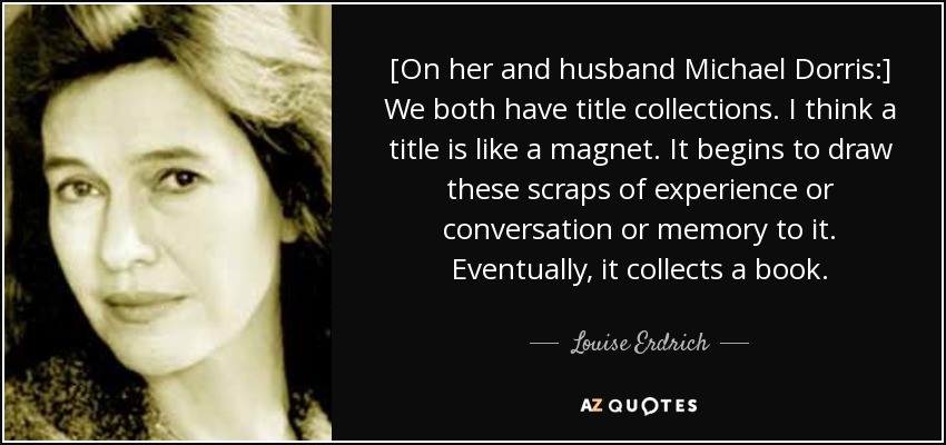 [On her and husband Michael Dorris:] We both have title collections. I think a title is like a magnet. It begins to draw these scraps of experience or conversation or memory to it. Eventually, it collects a book. - Louise Erdrich