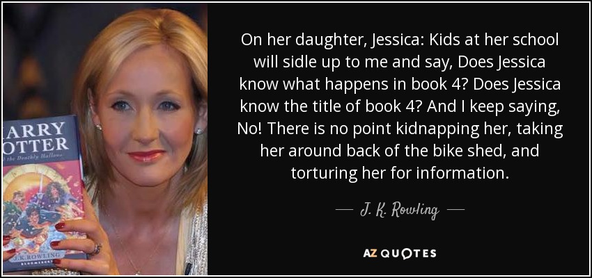 On her daughter, Jessica: Kids at her school will sidle up to me and say, Does Jessica know what happens in book 4? Does Jessica know the title of book 4? And I keep saying, No! There is no point kidnapping her, taking her around back of the bike shed, and torturing her for information. - J. K. Rowling