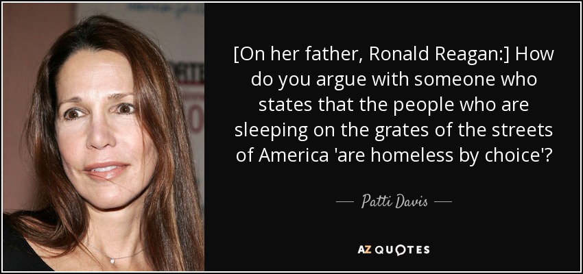 [On her father, Ronald Reagan:] How do you argue with someone who states that the people who are sleeping on the grates of the streets of America 'are homeless by choice'? - Patti Davis