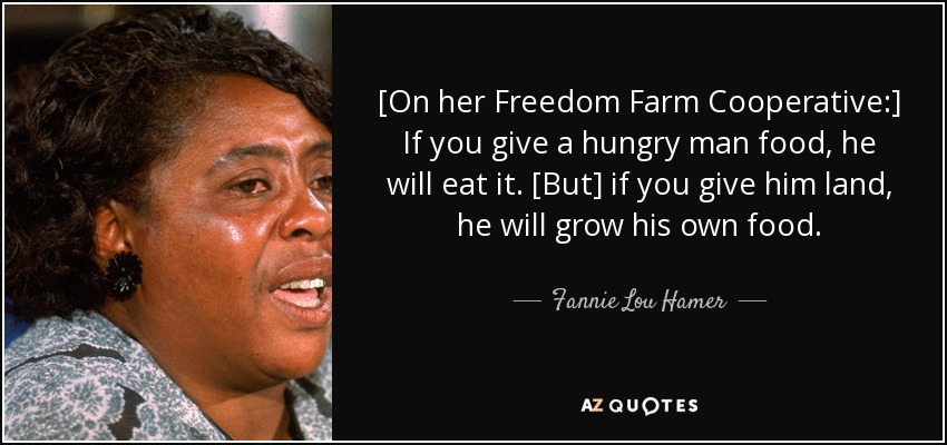 [On her Freedom Farm Cooperative:] If you give a hungry man food, he will eat it. [But] if you give him land, he will grow his own food. - Fannie Lou Hamer