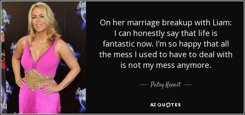 On her marriage breakup with Liam: I can honestly say that life is fantastic now. I'm so happy that all the mess I used to have to deal with is not my mess anymore. - Patsy Kensit