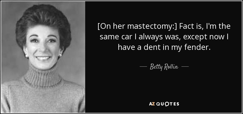 [On her mastectomy:] Fact is, I'm the same car I always was, except now I have a dent in my fender. - Betty Rollin