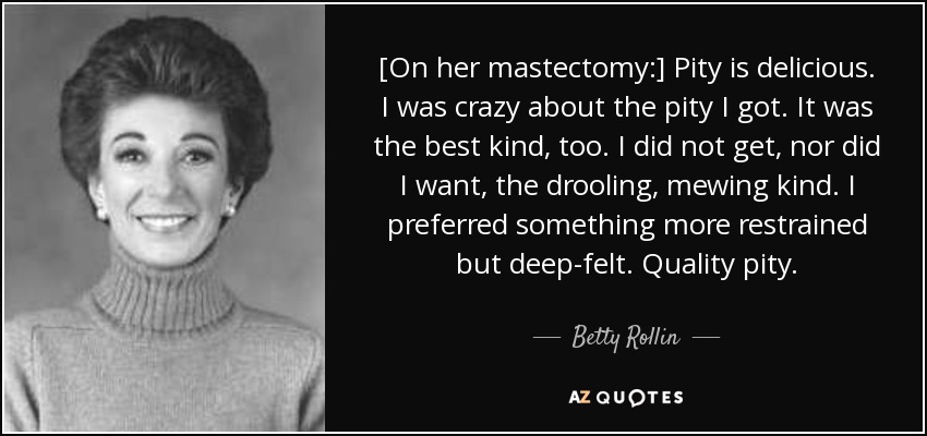 [On her mastectomy:] Pity is delicious. I was crazy about the pity I got. It was the best kind, too. I did not get, nor did I want, the drooling, mewing kind. I preferred something more restrained but deep-felt. Quality pity. - Betty Rollin