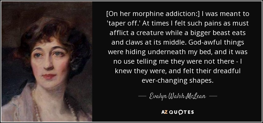 [On her morphine addiction:] I was meant to 'taper off.' At times I felt such pains as must afflict a creature while a bigger beast eats and claws at its middle. God-awful things were hiding underneath my bed, and it was no use telling me they were not there - I knew they were, and felt their dreadful ever-changing shapes. - Evalyn Walsh McLean