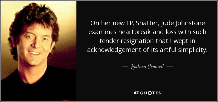 On her new LP, Shatter, Jude Johnstone examines heartbreak and loss with such tender resignation that I wept in acknowledgement of its artful simplicity. A lesson in melodic grace delivered by as fine a singer-songwriter as any I know. - Rodney Crowell