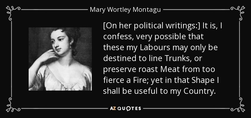 [On her political writings:] It is, I confess, very possible that these my Labours may only be destined to line Trunks, or preserve roast Meat from too fierce a Fire; yet in that Shape I shall be useful to my Country. - Mary Wortley Montagu