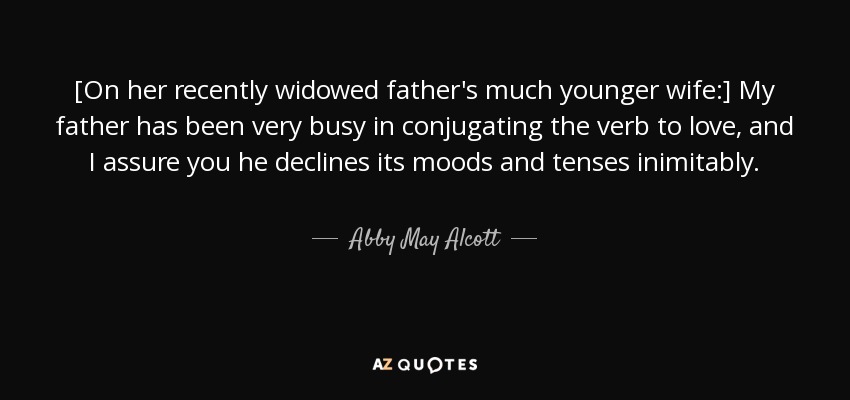 [On her recently widowed father's much younger wife:] My father has been very busy in conjugating the verb to love, and I assure you he declines its moods and tenses inimitably. - Abby May Alcott