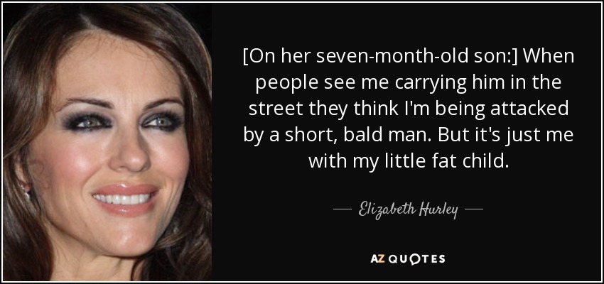 [On her seven-month-old son:] When people see me carrying him in the street they think I'm being attacked by a short, bald man. But it's just me with my little fat child. - Elizabeth Hurley