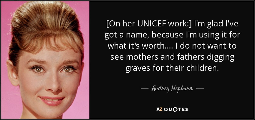 [On her UNICEF work:] I'm glad I've got a name, because I'm using it for what it's worth. ... I do not want to see mothers and fathers digging graves for their children. - Audrey Hepburn
