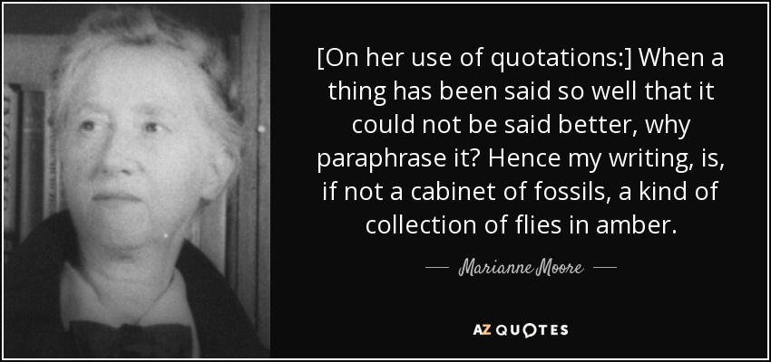 [On her use of quotations:] When a thing has been said so well that it could not be said better, why paraphrase it? Hence my writing, is, if not a cabinet of fossils, a kind of collection of flies in amber. - Marianne Moore