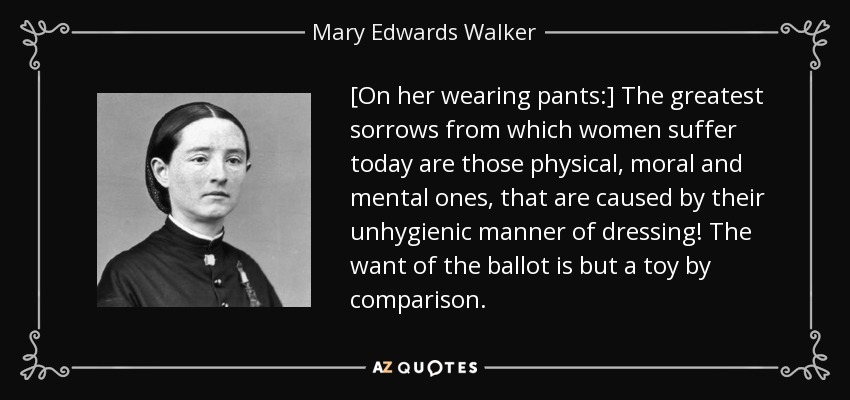 [On her wearing pants:] The greatest sorrows from which women suffer today are those physical, moral and mental ones, that are caused by their unhygienic manner of dressing! The want of the ballot is but a toy by comparison. - Mary Edwards Walker