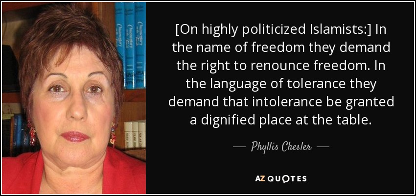 [On highly politicized Islamists:] In the name of freedom they demand the right to renounce freedom. In the language of tolerance they demand that intolerance be granted a dignified place at the table. - Phyllis Chesler